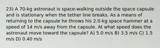 23) A 70-kg astronaut is space-walking outside the space capsule and is stationary when the tether line breaks. As a means of returning to the capsule he throws his 2.0-kg space hammer at a speed of 14 m/s away from the capsule. At what speed does the astronaut move toward the capsule? A) 5.0 m/s B) 3.5 m/s C) 1.5 m/s D) 0.40 m/s