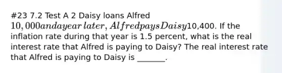 #23 7.2 Test A 2 Daisy loans Alfred​ 10,000 and a year​ later, Alfred pays Daisy​10,400. If the inflation rate during that year is 1.5​ percent, what is the real interest rate that Alfred is paying to​ Daisy? The real interest rate that Alfred is paying to Daisy is​ _______.