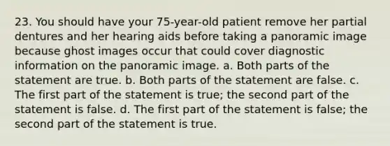 23. You should have your 75-year-old patient remove her partial dentures and her hearing aids before taking a panoramic image because ghost images occur that could cover diagnostic information on the panoramic image. a. Both parts of the statement are true. b. Both parts of the statement are false. c. The first part of the statement is true; the second part of the statement is false. d. The first part of the statement is false; the second part of the statement is true.