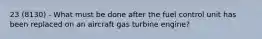 23 (8130) - What must be done after the fuel control unit has been replaced on an aircraft gas turbine engine?