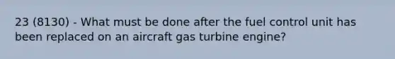 23 (8130) - What must be done after the fuel control unit has been replaced on an aircraft gas turbine engine?