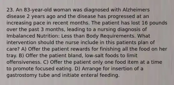 23. An 83-year-old woman was diagnosed with Alzheimers disease 2 years ago and the disease has progressed at an increasing pace in recent months. The patient has lost 16 pounds over the past 3 months, leading to a nursing diagnosis of Imbalanced Nutrition: Less than Body Requirements. What intervention should the nurse include in this patients plan of care? A) Offer the patient rewards for finishing all the food on her tray. B) Offer the patient bland, low-salt foods to limit offensiveness. C) Offer the patient only one food item at a time to promote focused eating. D) Arrange for insertion of a gastrostomy tube and initiate enteral feeding.