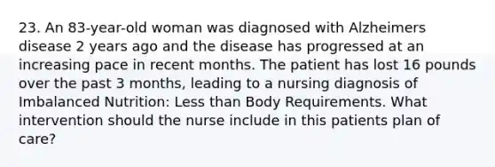 23. An 83-year-old woman was diagnosed with Alzheimers disease 2 years ago and the disease has progressed at an increasing pace in recent months. The patient has lost 16 pounds over the past 3 months, leading to a nursing diagnosis of Imbalanced Nutrition: Less than Body Requirements. What intervention should the nurse include in this patients plan of care?