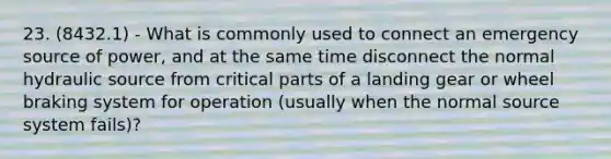 23. (8432.1) - What is commonly used to connect an emergency source of power, and at the same time disconnect the normal hydraulic source from critical parts of a landing gear or wheel braking system for operation (usually when the normal source system fails)?