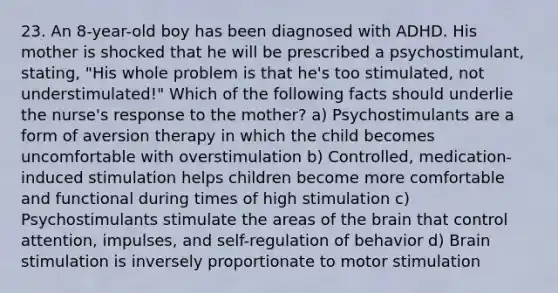 23. An 8-year-old boy has been diagnosed with ADHD. His mother is shocked that he will be prescribed a psychostimulant, stating, "His whole problem is that he's too stimulated, not understimulated!" Which of the following facts should underlie the nurse's response to the mother? a) Psychostimulants are a form of aversion therapy in which the child becomes uncomfortable with overstimulation b) Controlled, medication-induced stimulation helps children become more comfortable and functional during times of high stimulation c) Psychostimulants stimulate the areas of the brain that control attention, impulses, and self-regulation of behavior d) Brain stimulation is inversely proportionate to motor stimulation