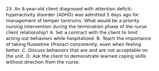 23. An 8-year-old client diagnosed with attention deficit-hyperactivity disorder (ADHD) was admitted 5 days ago for management of temper tantrums. What would be a priority nursing intervention during the termination phase of the nurse client relationship? A. Set a contract with the client to limit acting-out behaviors while hospitalized. B. Teach the importance of taking fluoxetine (Prozac) consistently, even when feeling better. C. Discuss behaviors that are and are not acceptable on the unit. D. Ask the client to demonstrate learned coping skills without direction from the nurse.