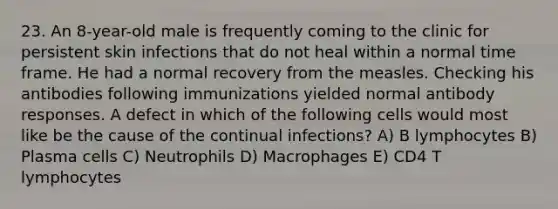 23. An 8-year-old male is frequently coming to the clinic for persistent skin infections that do not heal within a normal time frame. He had a normal recovery from the measles. Checking his antibodies following immunizations yielded normal antibody responses. A defect in which of the following cells would most like be the cause of the continual infections? A) B lymphocytes B) Plasma cells C) Neutrophils D) Macrophages E) CD4 T lymphocytes