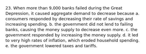 23. When more than 9,000 banks failed during the Great Depression, it caused aggregate demand to decrease because a. consumers responded by decreasing their rate of savings and increasing spending. b. the government did not lend to failing banks, causing the money supply to decrease even more. c. the government responded by increasing the money supply. d. it led to very high rates of inflation, which eroded household spending. e. the government lowered taxes and tariffs.