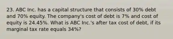 23. ABC Inc. has a capital structure that consists of 30% debt and 70% equity. The company's cost of debt is 7% and cost of equity is 24.45%. What is ABC Inc.'s after tax cost of debt, if its marginal tax rate equals 34%?