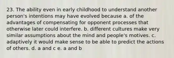 23. The ability even in early childhood to understand another person's intentions may have evolved because a. of the advantages of compensating for opponent processes that otherwise later could interfere. b. different cultures make very similar assumptions about the mind and people's motives. c. adaptively it would make sense to be able to predict the actions of others. d. a and c e. a and b