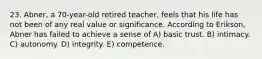 23. Abner, a 70-year-old retired teacher, feels that his life has not been of any real value or significance. According to Erikson, Abner has failed to achieve a sense of A) basic trust. B) intimacy. C) autonomy. D) integrity. E) competence.