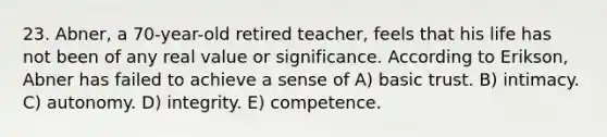 23. Abner, a 70-year-old retired teacher, feels that his life has not been of any real value or significance. According to Erikson, Abner has failed to achieve a sense of A) basic trust. B) intimacy. C) autonomy. D) integrity. E) competence.