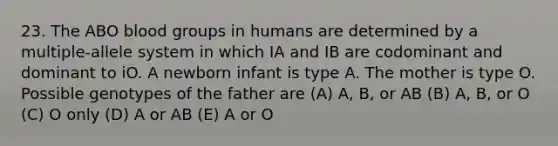 23. The ABO blood groups in humans are determined by a multiple-allele system in which IA and IB are codominant and dominant to iO. A newborn infant is type A. The mother is type O. Possible genotypes of the father are (A) A, B, or AB (B) A, B, or O (C) O only (D) A or AB (E) A or O