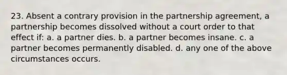 23. Absent a contrary provision in the partnership agreement, a partnership becomes dissolved without a court order to that effect if: a. a partner dies. b. a partner becomes insane. c. a partner becomes permanently disabled. d. any one of the above circumstances occurs.