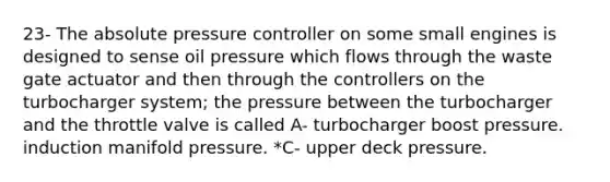 23- The absolute pressure controller on some small engines is designed to sense oil pressure which flows through the waste gate actuator and then through the controllers on the turbocharger system; the pressure between the turbocharger and the throttle valve is called A- turbocharger boost pressure. induction manifold pressure. *C- upper deck pressure.