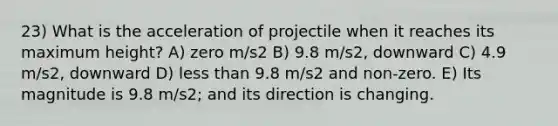 23) What is the acceleration of projectile when it reaches its maximum height? A) zero m/s2 B) 9.8 m/s2, downward C) 4.9 m/s2, downward D) less than 9.8 m/s2 and non-zero. E) Its magnitude is 9.8 m/s2; and its direction is changing.