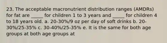 23. The acceptable macronutrient distribution ranges (AMDRs) for fat are _____ for children 1 to 3 years and _____ for children 4 to 18 years old. a. 20-30%/9 oz per day of soft drinks b. 20-30%/25-35% c. 30-40%/25-35% e. It is the same for both age groups at both age groups at