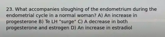 23. What accompanies sloughing of the endometrium during the endometrial cycle in a normal woman? A) An increase in progesterone B) Te LH "surge" C) A decrease in both progesterone and estrogen D) An increase in estradiol