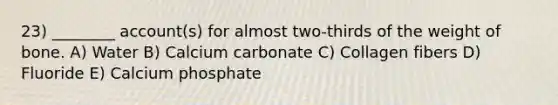 23) ________ account(s) for almost two-thirds of the weight of bone. A) Water B) Calcium carbonate C) Collagen fibers D) Fluoride E) Calcium phosphate