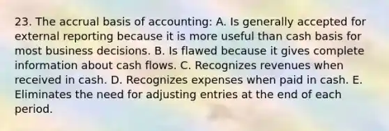 23. The accrual basis of accounting: A. Is generally accepted for external reporting because it is more useful than cash basis for most business decisions. B. Is flawed because it gives complete information about cash flows. C. Recognizes revenues when received in cash. D. Recognizes expenses when paid in cash. E. Eliminates the need for adjusting entries at the end of each period.