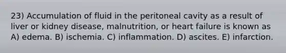 23) Accumulation of fluid in the peritoneal cavity as a result of liver or kidney disease, malnutrition, or heart failure is known as A) edema. B) ischemia. C) inflammation. D) ascites. E) infarction.