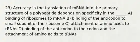 23) Accuracy in the translation of mRNA into the <a href='https://www.questionai.com/knowledge/knHR7ecP3u-primary-structure' class='anchor-knowledge'>primary structure</a> of a polypeptide depends on specificity in the _____. A) binding of ribosomes to mRNA B) binding of the anticodon to small subunit of the ribosome C) attachment of <a href='https://www.questionai.com/knowledge/k9gb720LCl-amino-acids' class='anchor-knowledge'>amino acids</a> to rRNAs D) binding of the anticodon to the codon and the attachment of amino acids to tRNAs