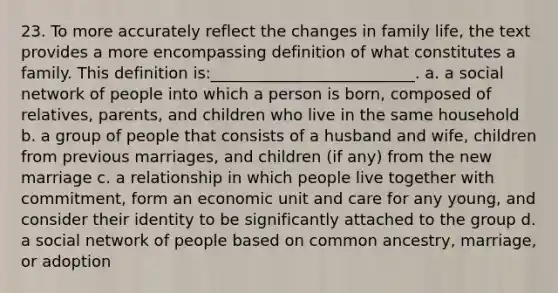 23. To more accurately reflect the changes in family life, the text provides a more encompassing definition of what constitutes a family. This definition is:__________________________.​ a. ​a social network of people into which a person is born, composed of relatives, parents, and children who live in the same household b. ​a group of people that consists of a husband and wife, children from previous marriages, and children (if any) from the new marriage c. ​a relationship in which people live together with commitment, form an economic unit and care for any young, and consider their identity to be significantly attached to the group d. ​a social network of people based on common ancestry, marriage, or adoption