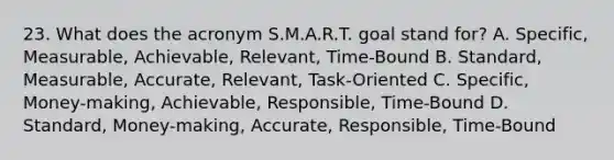 23. What does the acronym S.M.A.R.T. goal stand for? A. Specific, Measurable, Achievable, Relevant, Time-Bound B. Standard, Measurable, Accurate, Relevant, Task-Oriented C. Specific, Money-making, Achievable, Responsible, Time-Bound D. Standard, Money-making, Accurate, Responsible, Time-Bound