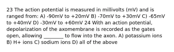 23 The action potential is measured in millivolts (mV) and is ranged from: A) -90mV to +20mV B) -70mV to +30mV C) -65mV to +40mV D) -30mV to +60mV 24 With an action potential, depolarization of the axomembrane is recorded as the gates open, allowing ________ to flow into the axon. A) potassium ions B) H+ ions C) sodium ions D) all of the above