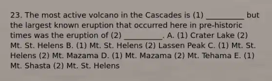 23. The most active volcano in the Cascades is (1) __________ but the largest known eruption that occurred here in pre-historic times was the eruption of (2) __________. A. (1) Crater Lake (2) Mt. St. Helens B. (1) Mt. St. Helens (2) Lassen Peak C. (1) Mt. St. Helens (2) Mt. Mazama D. (1) Mt. Mazama (2) Mt. Tehama E. (1) Mt. Shasta (2) Mt. St. Helens