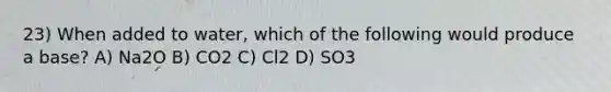 23) When added to water, which of the following would produce a base? A) Na2O B) CO2 C) Cl2 D) SO3