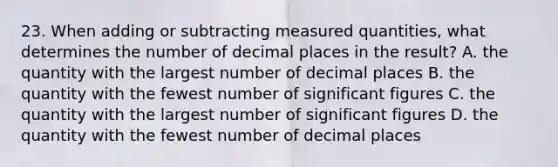 23. When adding or subtracting measured quantities, what determines the number of decimal places in the result? A. the quantity with the largest number of decimal places B. the quantity with the fewest number of significant figures C. the quantity with the largest number of significant figures D. the quantity with the fewest number of decimal places