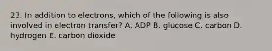 23. In addition to electrons, which of the following is also involved in electron transfer? A. ADP B. glucose C. carbon D. hydrogen E. carbon dioxide