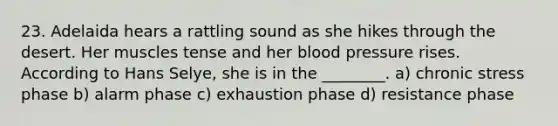 23. Adelaida hears a rattling sound as she hikes through the desert. Her muscles tense and her blood pressure rises. According to Hans Selye, she is in the ________. a) chronic stress phase b) alarm phase c) exhaustion phase d) resistance phase