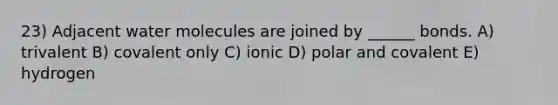 23) Adjacent water molecules are joined by ______ bonds. A) trivalent B) covalent only C) ionic D) polar and covalent E) hydrogen