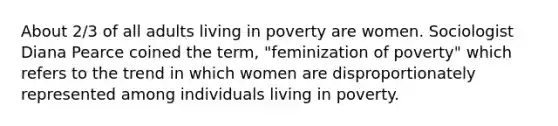 About 2/3 of all adults living in poverty are women. Sociologist Diana Pearce coined the term, "feminization of poverty" which refers to the trend in which women are disproportionately represented among individuals living in poverty.