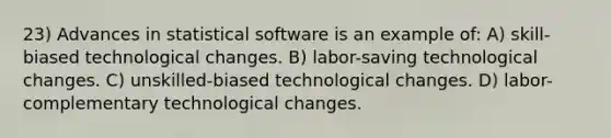 23) Advances in statistical software is an example of: A) skill-biased technological changes. B) labor-saving technological changes. C) unskilled-biased technological changes. D) labor-complementary technological changes.