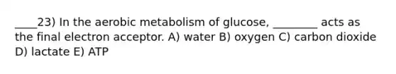 ____23) In the aerobic metabolism of glucose, ________ acts as the final electron acceptor. A) water B) oxygen C) carbon dioxide D) lactate E) ATP