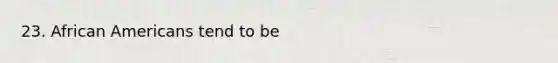 23. African Americans tend to be