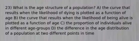 23) What is the age structure of a population? A) the curve that results when the likelihood of dying is plotted as a function of age B) the curve that results when the likelihood of being alive is plotted as a function of age C) the proportion of individuals alive in different age-groups D) the difference in the age distribution of a population at two different points in time