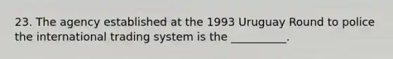 23. The agency established at the 1993 Uruguay Round to police the international trading system is the __________.