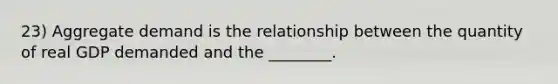 23) Aggregate demand is the relationship between the quantity of real GDP demanded and the ________.