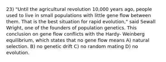 23) "Until the agricultural revolution 10,000 years ago, people used to live in small populations with little gene flow between them. That is the best situation for rapid evolution," said Sewall Wright, one of the founders of population genetics. This conclusion on gene flow conflicts with the Hardy- Weinberg equilibrium, which states that no gene flow means A) natural selection. B) no genetic drift C) no random mating D) no evolution.