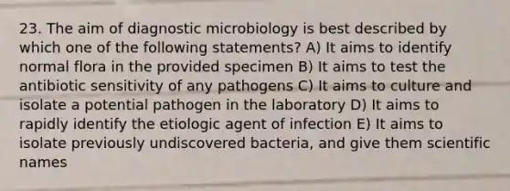 23. The aim of diagnostic microbiology is best described by which one of the following statements? A) It aims to identify normal flora in the provided specimen B) It aims to test the antibiotic sensitivity of any pathogens C) It aims to culture and isolate a potential pathogen in the laboratory D) It aims to rapidly identify the etiologic agent of infection E) It aims to isolate previously undiscovered bacteria, and give them scientific names