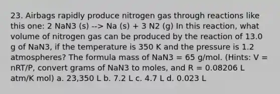 23. Airbags rapidly produce nitrogen gas through reactions like this one: 2 NaN3 (s) --> Na (s) + 3 N2 (g) In this reaction, what volume of nitrogen gas can be produced by the reaction of 13.0 g of NaN3, if the temperature is 350 K and the pressure is 1.2 atmospheres? The formula mass of NaN3 = 65 g/mol. (Hints: V = nRT/P, convert grams of NaN3 to moles, and R = 0.08206 L atm/K mol) a. 23,350 L b. 7.2 L c. 4.7 L d. 0.023 L