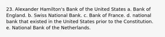 23. Alexander Hamilton's Bank of the United States a. Bank of England. b. Swiss National Bank. c. Bank of France. d. national bank that existed in the United States prior to the Constitution. e. National Bank of the Netherlands.