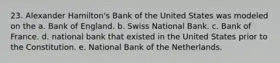 23. Alexander Hamilton's Bank of the United States was modeled on the a. Bank of England. b. Swiss National Bank. c. Bank of France. d. national bank that existed in the United States prior to the Constitution. e. National Bank of the Netherlands.