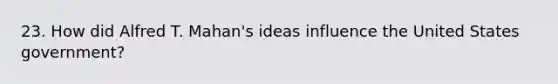 23. How did Alfred T. Mahan's ideas influence the United States government?