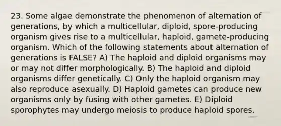 23. Some algae demonstrate the phenomenon of alternation of generations, by which a multicellular, diploid, spore-producing organism gives rise to a multicellular, haploid, gamete-producing organism. Which of the following statements about alternation of generations is FALSE? A) The haploid and diploid organisms may or may not differ morphologically. B) The haploid and diploid organisms differ genetically. C) Only the haploid organism may also reproduce asexually. D) Haploid gametes can produce new organisms only by fusing with other gametes. E) Diploid sporophytes may undergo meiosis to produce haploid spores.