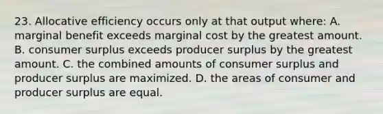 23. Allocative efficiency occurs only at that output where: A. marginal benefit exceeds marginal cost by the greatest amount. B. consumer surplus exceeds producer surplus by the greatest amount. C. the combined amounts of consumer surplus and producer surplus are maximized. D. the areas of consumer and producer surplus are equal.